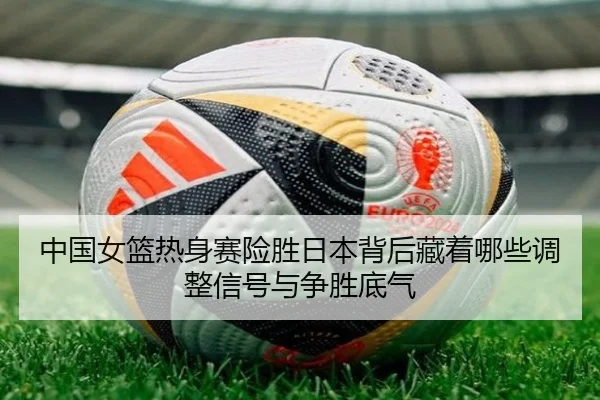 中国女篮热身赛险胜日本背后藏着哪些调整信号与争胜底气 - xingkongtiyu
